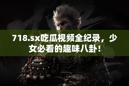 718.sx吃瓜视频全纪录，少女必看的趣味八卦！