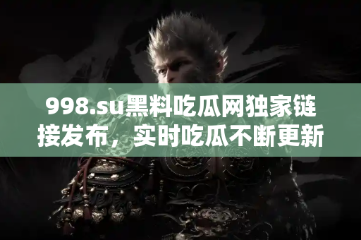 998.su黑料吃瓜网独家链接发布，实时吃瓜不断更新