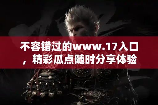 不容错过的www.17入口，精彩瓜点随时分享体验