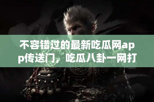 不容错过的最新吃瓜网app传送门，吃瓜八卦一网打尽！