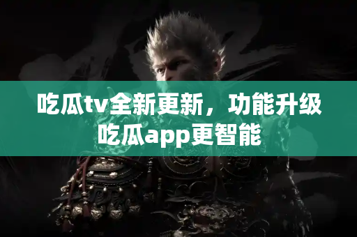 吃瓜tv全新更新，功能升级吃瓜app更智能
