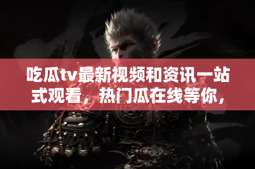 吃瓜tv最新视频和资讯一站式观看，热门瓜在线等你，地址就在手边！