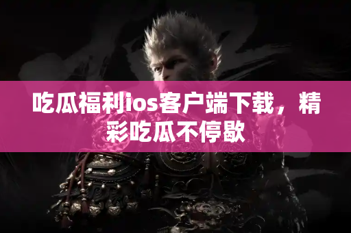 吃瓜福利ios客户端下载，精彩吃瓜不停歇