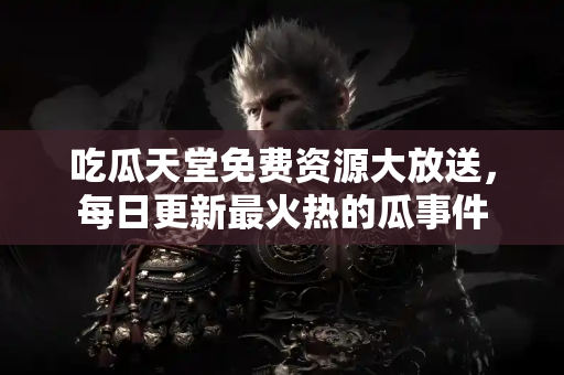 吃瓜天堂免费资源大放送，每日更新最火热的瓜事件