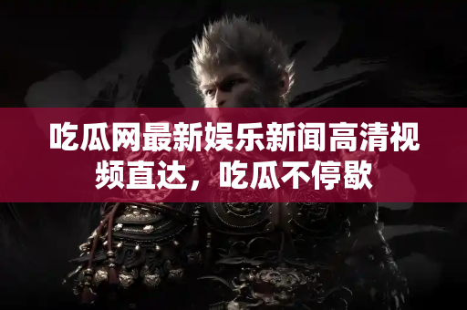 吃瓜网最新娱乐新闻高清视频直达，吃瓜不停歇