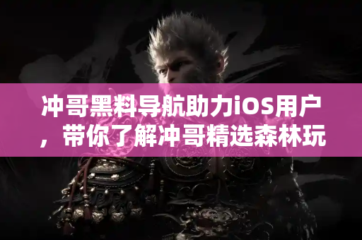 冲哥黑料导航助力iOS用户，带你了解冲哥精选森林玩偶真相