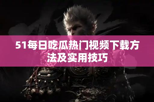 51每日吃瓜热门视频下载方法及实用技巧