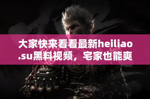 大家快来看看最新heiliao.su黑料视频，宅家也能爽爽吃瓜！