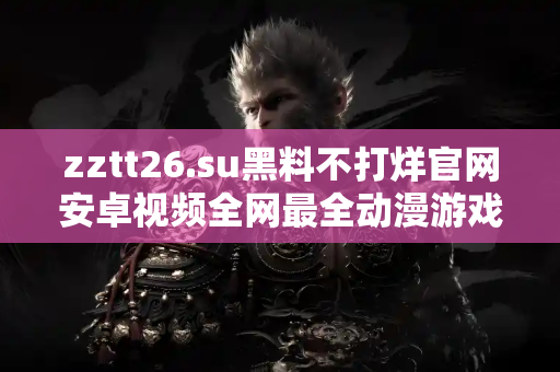 zztt26.su黑料不打烊官网安卓视频全网最全动漫游戏黑料