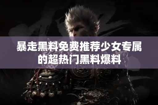 暴走黑料免费推荐少女专属的超热门黑料爆料