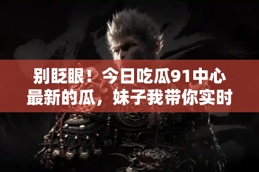 别眨眼！今日吃瓜91中心最新的瓜，妹子我带你实时速递！