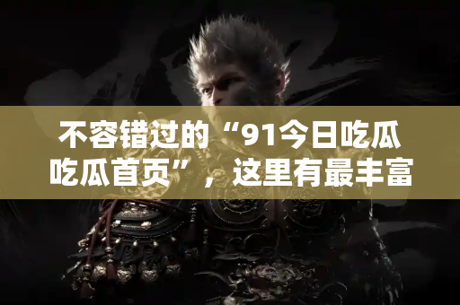 不容错过的“91今日吃瓜吃瓜首页”,这里有最丰富的吃瓜资源,快来体验吧,网址在此! 不容错过的“91今日吃瓜吃瓜首页”,这里有最丰富的吃瓜资源,快来体验吧,网址在此!