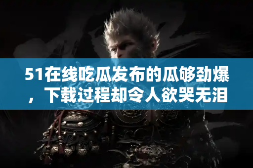 51在线吃瓜发布的瓜够劲爆,下载过程却令人欲哭无泪! 51在线吃瓜发布的瓜够劲爆,下载过程却令人欲哭无泪!