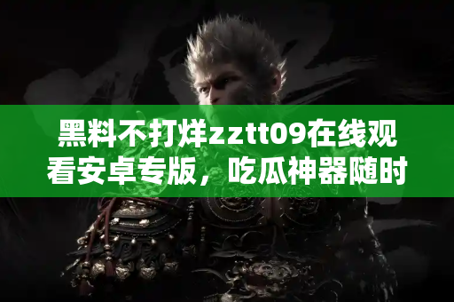 黑料不打烊zztt09在线观看安卓专版，吃瓜神器随时在线