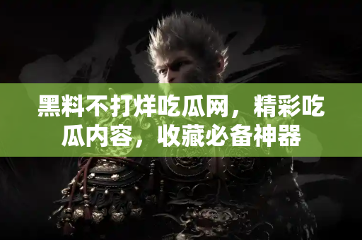 黑料不打烊吃瓜网，精彩吃瓜内容，收藏必备神器