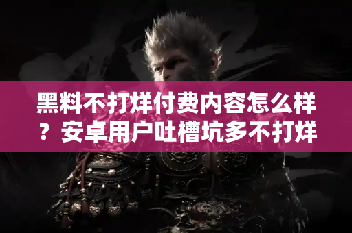 黑料不打烊付费内容怎么样？安卓用户吐槽坑多不打烊！