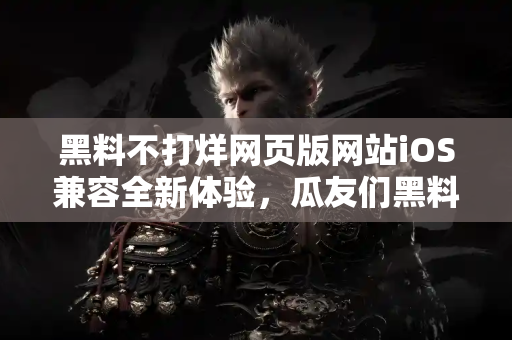 黑料不打烊网页版网站iOS兼容全新体验，瓜友们黑料不断电