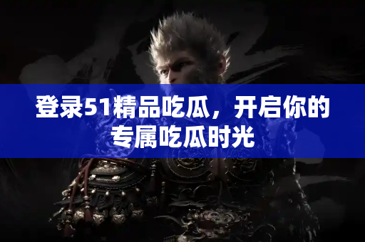 登录51精品吃瓜，开启你的专属吃瓜时光