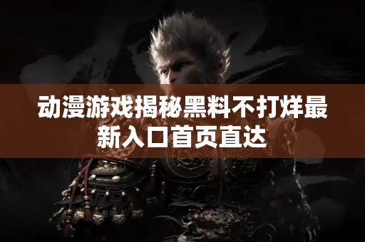 动漫游戏揭秘黑料不打烊最新入口首页直达