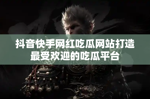 抖音快手网红吃瓜网站打造最受欢迎的吃瓜平台