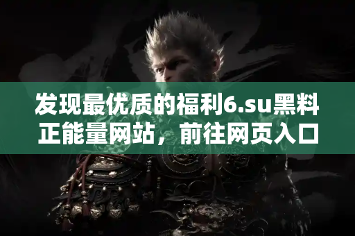 发现最优质的福利6.su黑料正能量网站,前往网页入口获取好料不再难! 发现最优质的福利6.su黑料正能量网站,前往网页入口获取好料不再难!