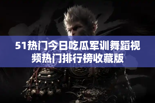 51热门今日吃瓜军训舞蹈视频热门排行榜收藏版