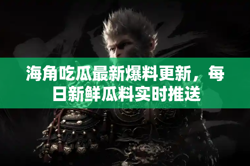 海角吃瓜最新爆料更新，每日新鲜瓜料实时推送