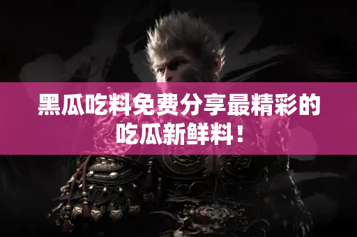 黑瓜吃料免费分享最精彩的吃瓜新鲜料！