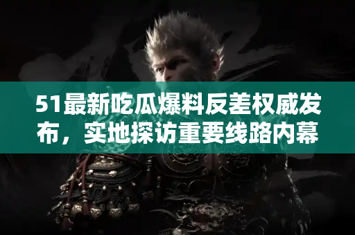51最新吃瓜爆料反差权威发布，实地探访重要线路内幕