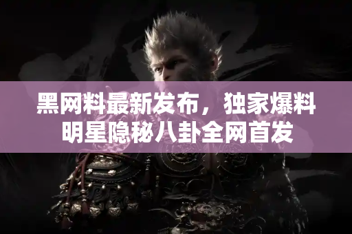 黑网料最新发布，独家爆料明星隐秘八卦全网首发