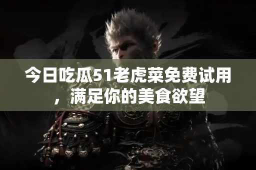 今日吃瓜51老虎菜免费试用，满足你的美食欲望