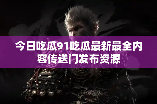 今日吃瓜91吃瓜最新最全内容传送门发布资源