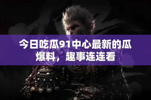 今日吃瓜91中心最新的瓜爆料，趣事连连看