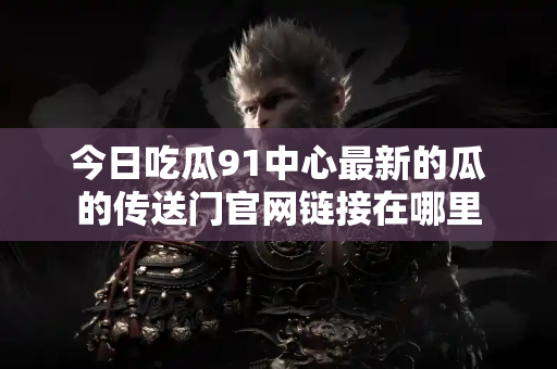 今日吃瓜91中心最新的瓜的传送门官网链接在哪里