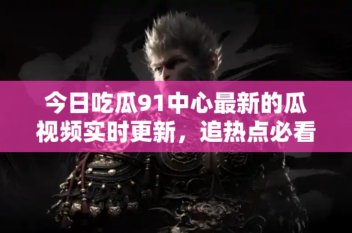 今日吃瓜91中心最新的瓜视频实时更新,追热点必看 今日吃瓜91中心最新的瓜视频实时更新,追热点必看