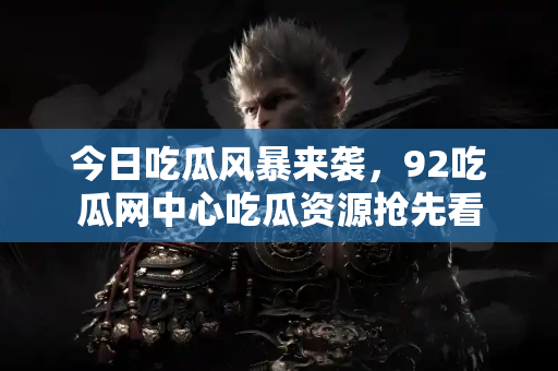 今日吃瓜风暴来袭，92吃瓜网中心吃瓜资源抢先看