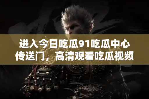 进入今日吃瓜91吃瓜中心传送门,高清观看吃瓜视频 进入今日吃瓜91吃瓜中心传送门,高清观看吃瓜视频