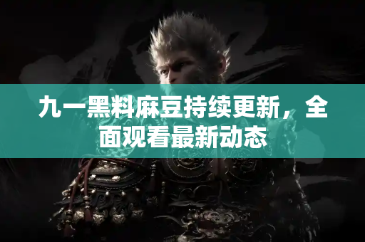 九一黑料麻豆持续更新，全面观看最新动态