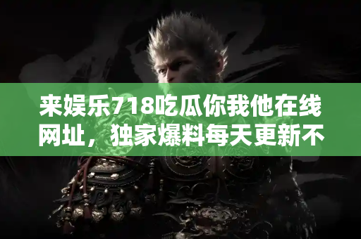 来娱乐718吃瓜你我他在线网址，独家爆料每天更新不停