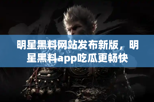 明星黑料网站发布新版，明星黑料app吃瓜更畅快