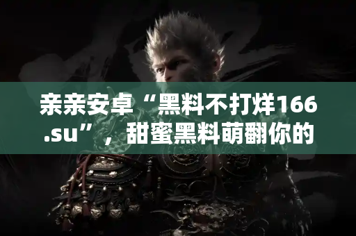 亲亲安卓“黑料不打烊166.su”，甜蜜黑料萌翻你的心！