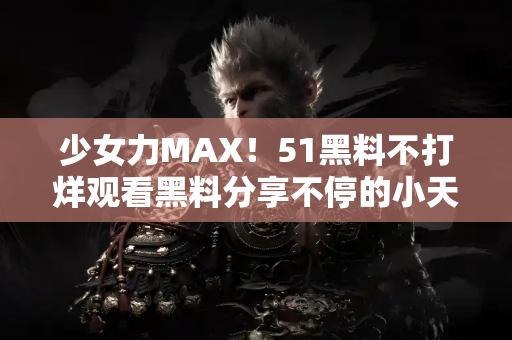 少女力MAX！51黑料不打烊观看黑料分享不停的小天地