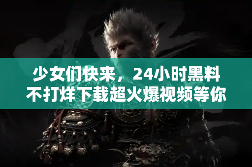 少女们快来，24小时黑料不打烊下载超火爆视频等你！