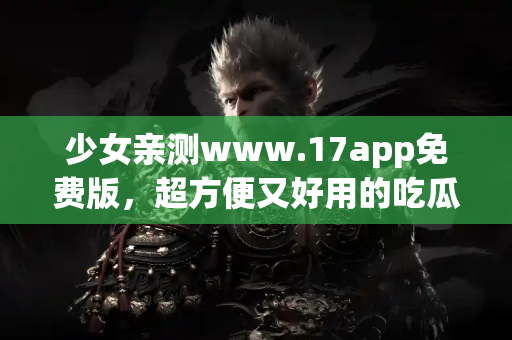 少女亲测www.17app免费版,超方便又好用的吃瓜神器 少女亲测www.17app免费版,超方便又好用的吃瓜神器
