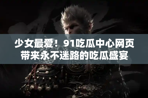 少女最爱！91吃瓜中心网页带来永不迷路的吃瓜盛宴