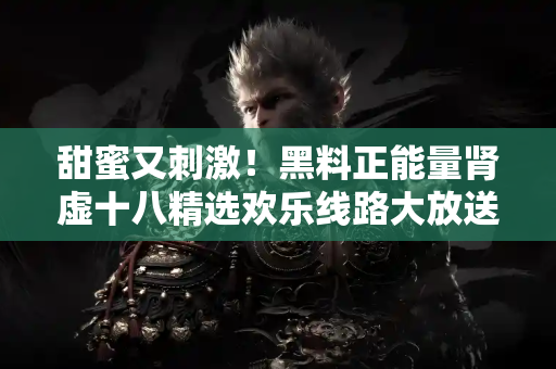 甜蜜又刺激！黑料正能量肾虚十八精选欢乐线路大放送！