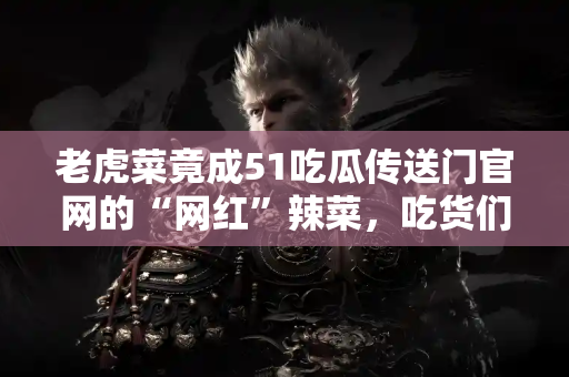 老虎菜竟成51吃瓜传送门官网的“网红”辣菜，吃货们疯了