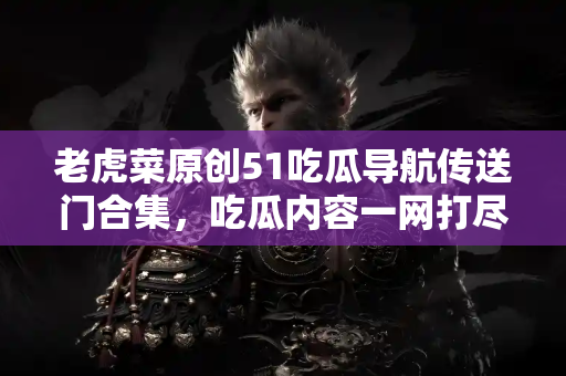 老虎菜原创51吃瓜导航传送门合集，吃瓜内容一网打尽