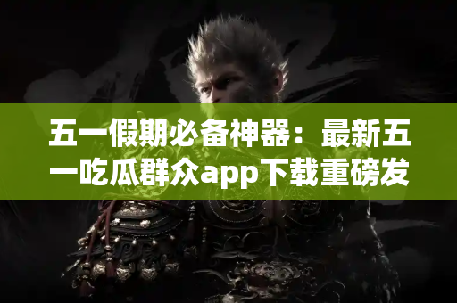 五一假期必备神器：最新五一吃瓜群众app下载重磅发布