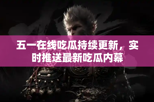 五一在线吃瓜持续更新,实时推送最新吃瓜内幕 五一在线吃瓜持续更新,实时推送最新吃瓜内幕